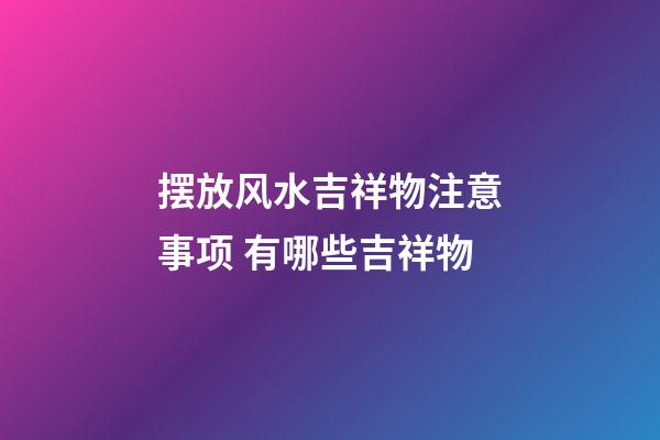 摆放风水吉祥物注意事项 有哪些吉祥物